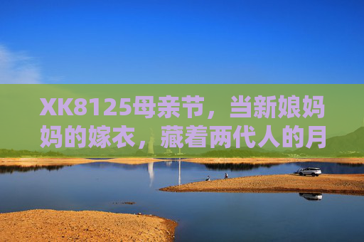 XK8125母亲节,当新娘妈妈的嫁衣,藏着两代人的月光,XK8125母亲节|嫁衣里的两代人月光 XK8125母亲节,当新娘妈妈的嫁衣,藏着两代人的月光,XK8125母亲节|嫁衣里的两代人月光