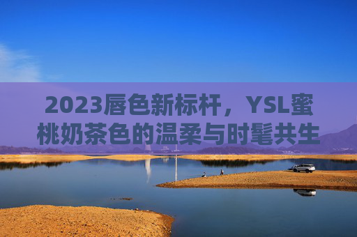 2023唇色新标杆,YSL蜜桃奶茶色的温柔与时髦共生,2023唇色新标杆,YSL蜜桃奶茶色的温柔与时髦共生 2023唇色新标杆,YSL蜜桃奶茶色的温柔与时髦共生,2023唇色新标杆,YSL蜜桃奶茶色的温柔与时髦共生