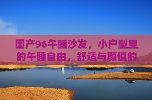 国产96午睡沙发,小户型里的午睡自由,舒适与颜值的双重治愈,国产96午睡沙发,小户型午睡自由,舒适颜值双治愈 国产96午睡沙发,小户型里的午睡自由,舒适与颜值的双重治愈,国产96午睡沙发,小户型午睡自由,舒适颜值双治愈