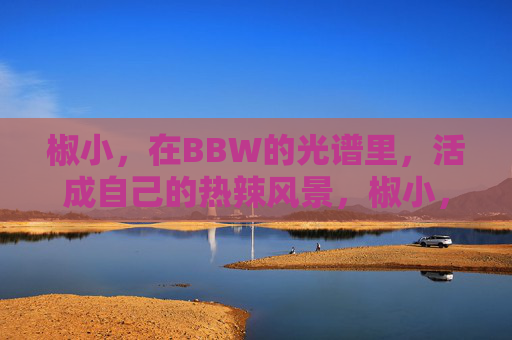 椒小,在BBW的光谱里,活成自己的热辣风景,椒小,在BBW光谱里,活成自己的热辣风景 椒小,在BBW的光谱里,活成自己的热辣风景,椒小,在BBW光谱里,活成自己的热辣风景