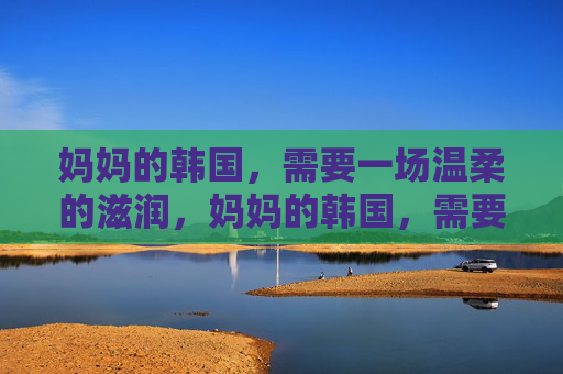 妈妈的韩国,需要一场温柔的滋润,妈妈的韩国,需要一场温柔的滋润 妈妈的韩国,需要一场温柔的滋润,妈妈的韩国,需要一场温柔的滋润