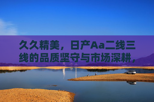 久久精美,日产Aa二线三线的品质坚守与市场深耕,日产Aa二线三线,久久精明的品质坚守与市场深耕 久久精美,日产Aa二线三线的品质坚守与市场深耕,日产Aa二线三线,久久精明的品质坚守与市场深耕