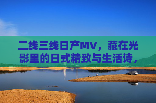 二线三线日产MV,藏在光影里的日式精致与生活诗,光影里的日式生活诗,二线三线日产MV的精致 二线三线日产MV,藏在光影里的日式精致与生活诗,光影里的日式生活诗,二线三线日产MV的精致