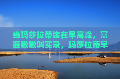当玛莎拉蒂堵在早高峰,富婆嗷嗷叫实录,玛莎拉蒂早高峰堵车,富婆嗷嗷叫实录 当玛莎拉蒂堵在早高峰,富婆嗷嗷叫实录,玛莎拉蒂早高峰堵车,富婆嗷嗷叫实录