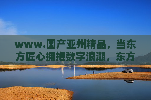 www.国产亚州精品，当东方匠心拥抱数字浪潮，东方匠心拥抱数字浪潮，国产亚州精品新篇