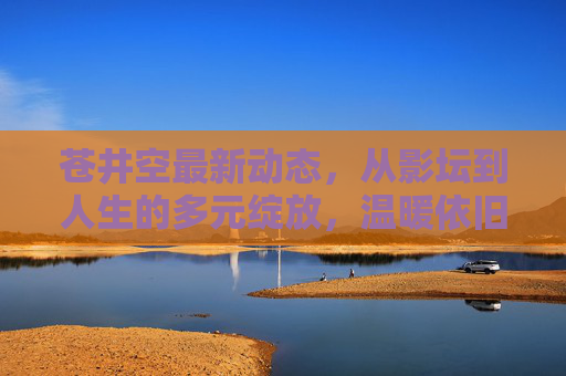 苍井空最新动态,从影坛到人生的多元绽放,温暖依旧,苍井空,从影坛到人生,多元绽放温暖依旧 苍井空最新动态,从影坛到人生的多元绽放,温暖依旧,苍井空,从影坛到人生,多元绽放温暖依旧
