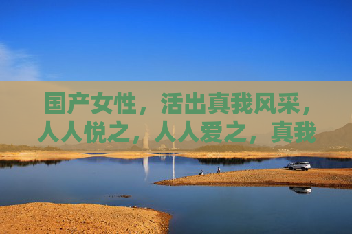 国产女性，活出真我风采，人人悦之，人人爱之，真我绽放，国产女性人人爱
