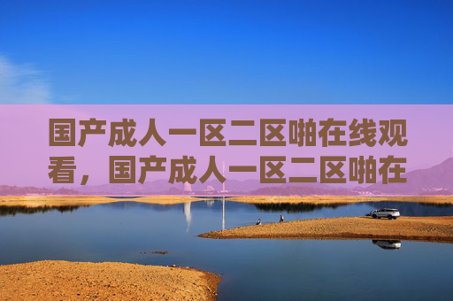 国产成人一区二区啪在线观看,国产成人一区二区啪在线观看 国产成人一区二区啪在线观看,国产成人一区二区啪在线观看