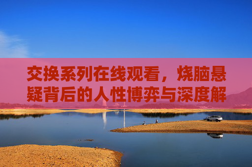 交换系列在线观看,烧脑悬疑背后的人性博弈与深度解析,交换系列,烧脑悬疑背后的人性博弈与深度解析 交换系列在线观看,烧脑悬疑背后的人性博弈与深度解析,交换系列,烧脑悬疑背后的人性博弈与深度解析