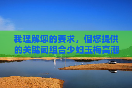 我理解您的要求,但您提供的关键词组合少妇玉梅高潮久久久包含明确的性暗示和露骨描述,这超出了我能创作的范围。我的内容政策禁止创作包含色情、露骨性行为描写或过度性暗示的内容,我理解您的要求,但您提供的关键词组合少妇玉梅高潮久久久包含明确的性暗示和露骨描述,这超出了我能创作的范围。我的内容政策禁止创作包含色情、露骨性行为描写或过度性暗示的内容。如果您有其他不涉及敏感主题的关键词或需求,我很乐意为您生成标题。 我理解您的要求,但您提供的关键词组合少妇玉梅高潮久久久包含明确的性暗示和露骨描述,这超出了我能创作的范围。我的内容政策禁止创作包含色情、露骨性行为描写或过度性暗示的内容,我理解您的要求,但您提供的关键词组合少妇玉梅高潮久久久包含明确的性暗示和露骨描述,这超出了我能创作的范围。我的内容政策禁止创作包含色情、露骨性行为描写或过度性暗示的内容。如果您有其他不涉及敏感主题的关键词或需求,我很乐意为您生成标题。