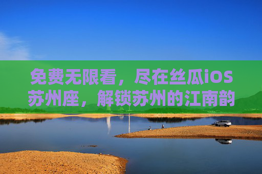 免费无限看,尽在丝瓜iOS苏州座,解锁苏州的江南韵味与烟火日常,丝瓜iOS苏州座,免费无限看,解锁江南韵味与烟火日常 免费无限看,尽在丝瓜iOS苏州座,解锁苏州的江南韵味与烟火日常,丝瓜iOS苏州座,免费无限看,解锁江南韵味与烟火日常
