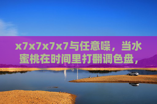 x7x7x7x7与任意噪,当水蜜桃在时间里打翻调色盘,x7x7x7x7与任意噪,水蜜桃打翻时间的调色盘 x7x7x7x7与任意噪,当水蜜桃在时间里打翻调色盘,x7x7x7x7与任意噪,水蜜桃打翻时间的调色盘