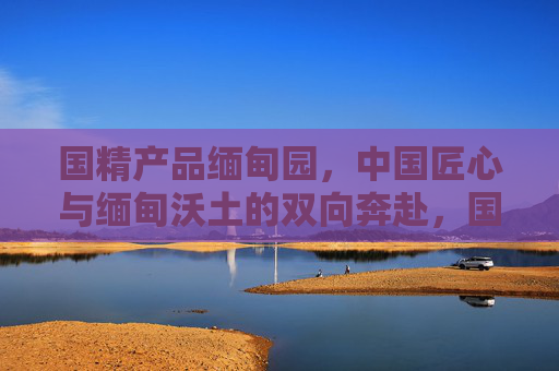 国精产品缅甸园,中国匠心与缅甸沃土的双向奔赴,国精产品缅甸园,匠心与沃土的双向奔赴 国精产品缅甸园,中国匠心与缅甸沃土的双向奔赴,国精产品缅甸园,匠心与沃土的双向奔赴