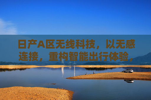 日产A区无线科技，以无感连接，重构智能出行体验，日产A区无线科技，无感连接重构智能出行体验