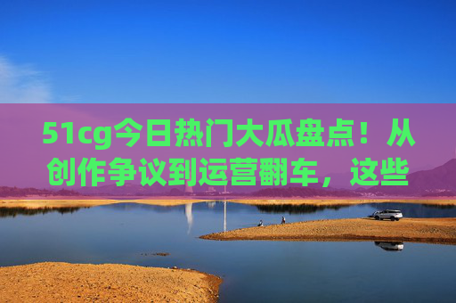 51cg今日热门大瓜盘点！从创作争议到运营翻车，这些瓜熟了吗？速来围观，51cg今日热门大瓜，创作争议到运营翻车，这些瓜熟了吗？