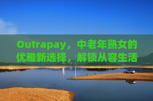 Outrapay,中老年熟女的优雅新选择,解锁从容生活新姿态,Outrapay,中老年熟女的优雅从容新选择 Outrapay,中老年熟女的优雅新选择,解锁从容生活新姿态,Outrapay,中老年熟女的优雅从容新选择