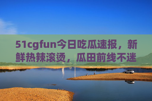 51cgfun今日吃瓜速报,新鲜热辣滚烫,瓜田前线不迷路! 51cgfun今日吃瓜速报,新鲜热辣滚烫,瓜田前线不迷路!