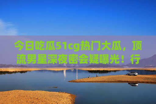 今日吃瓜51cg热门大瓜，顶流男星深夜密会疑曝光！行车记录仪视频疯传，粉丝急洗白是剧组聚餐？顶流男星深夜密会视频疯传，粉丝急洗白剧组聚餐