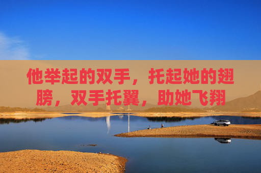 他举起的双手,托起她的翅膀,双手托翼,助她飞翔 他举起的双手,托起她的翅膀,双手托翼,助她飞翔