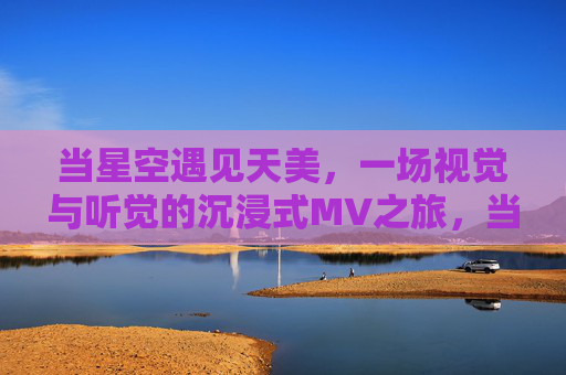 当星空遇见天美,一场视觉与听觉的沉浸式MV之旅,当星空遇见天美,沉浸式MV视听之旅 当星空遇见天美,一场视觉与听觉的沉浸式MV之旅,当星空遇见天美,沉浸式MV视听之旅