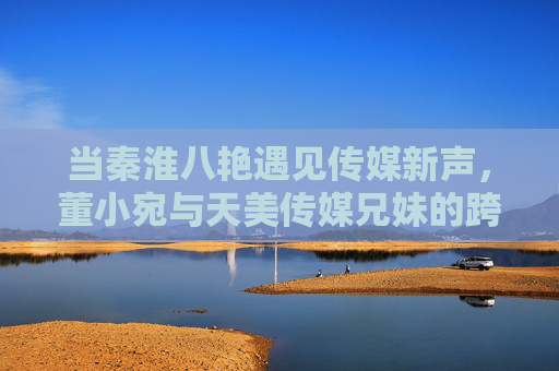 当秦淮八艳遇见传媒新声,董小宛与天美传媒兄妹的跨时空文化对话,董小宛与天美传媒兄妹的跨时空文化对话 当秦淮八艳遇见传媒新声,董小宛与天美传媒兄妹的跨时空文化对话,董小宛与天美传媒兄妹的跨时空文化对话