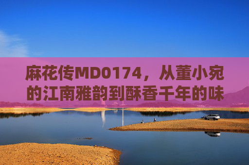 麻花传MD0174,从董小宛的江南雅韵到酥香千年的味觉密码,麻花传,江南雅韵与千年酥香的味觉密码 麻花传MD0174,从董小宛的江南雅韵到酥香千年的味觉密码,麻花传,江南雅韵与千年酥香的味觉密码