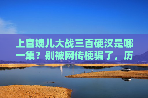上官婉儿大战三百硬汉是哪一集?别被网传梗骗了,历史与影视的反差萌,上官婉儿大战三百硬汉?别被骗!历史与影视的反差萌 上官婉儿大战三百硬汉是哪一集?别被网传梗骗了,历史与影视的反差萌,上官婉儿大战三百硬汉?别被骗!历史与影视的反差萌