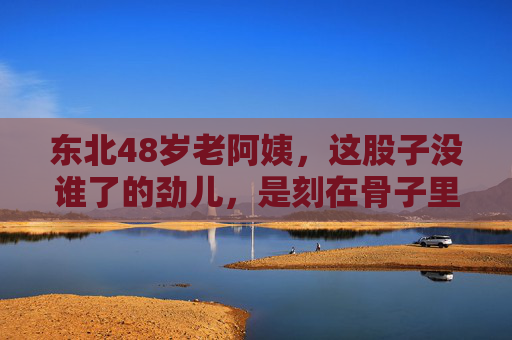 东北48岁老阿姨,这股子没谁了的劲儿,是刻在骨子里的鲜活,东北48岁老阿姨,刻在骨子里的鲜活劲儿,没谁了! 东北48岁老阿姨,这股子没谁了的劲儿,是刻在骨子里的鲜活,东北48岁老阿姨,刻在骨子里的鲜活劲儿,没谁了!