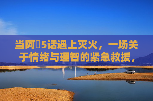 当阿䧅5话遇上灭火,一场关于情绪与理智的紧急救援,当阿䧅5话遇上灭火,情绪与理智的紧急救援 当阿䧅5话遇上灭火,一场关于情绪与理智的紧急救援,当阿䧅5话遇上灭火,情绪与理智的紧急救援