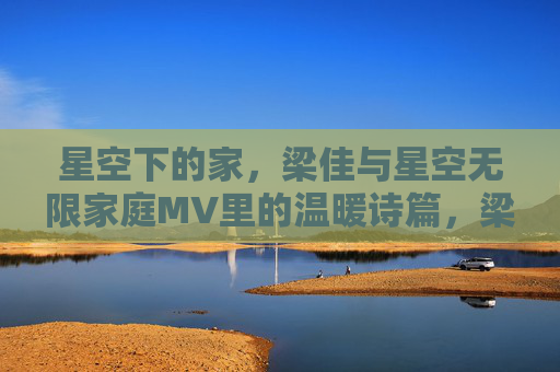 星空下的家,梁佳与星空无限家庭MV里的温暖诗篇,梁佳星空下的家,星空无限家庭MV的温暖诗篇 星空下的家,梁佳与星空无限家庭MV里的温暖诗篇,梁佳星空下的家,星空无限家庭MV的温暖诗篇