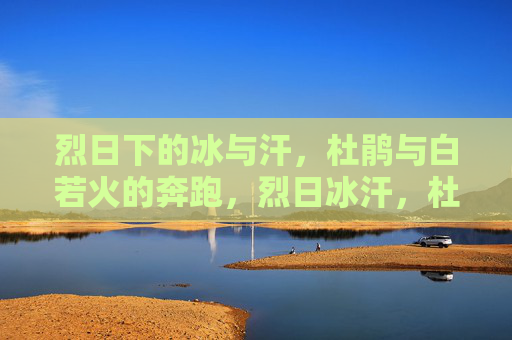 烈日下的冰与汗,杜鹃与白若火的奔跑,烈日冰汗,杜鹃与白若火的奔跑 烈日下的冰与汗,杜鹃与白若火的奔跑,烈日冰汗,杜鹃与白若火的奔跑