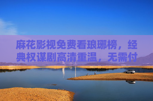 麻花影视免费看琅琊榜，经典权谋剧高清重温，无需付费畅享梅长苏的智谋江湖，麻花影视免费看琅琊榜，经典权谋梅长苏智谋江湖高清重温