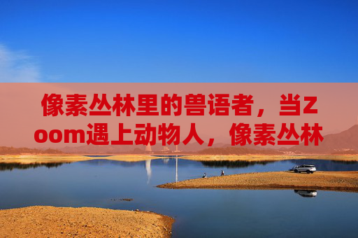 像素丛林里的兽语者,当Zoom遇上动物人,像素丛林兽语者,Zoom遇上动物人 像素丛林里的兽语者,当Zoom遇上动物人,像素丛林兽语者,Zoom遇上动物人
