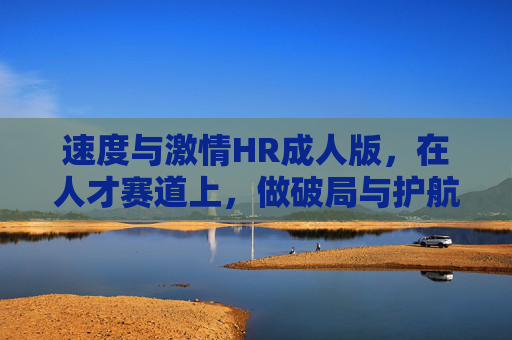 速度与激情HR成人版,在人才赛道上,做破局与护航的引擎,破局护航,人才赛道上的速度与激情HR引擎 速度与激情HR成人版,在人才赛道上,做破局与护航的引擎,破局护航,人才赛道上的速度与激情HR引擎