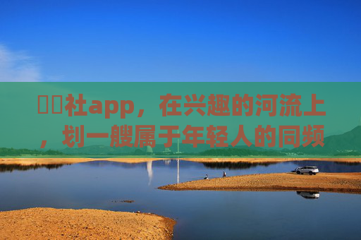 櫓櫓社app,在兴趣的河流上,划一艘属于年轻人的同频船,櫓櫓社,兴趣河流上的年轻人同频船 櫓櫓社app,在兴趣的河流上,划一艘属于年轻人的同频船,櫓櫓社,兴趣河流上的年轻人同频船
