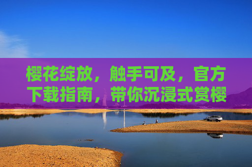 樱花绽放，触手可及，官方下载指南，带你沉浸式赏樱季