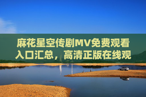 麻花星空传剧MV免费观看入口汇总，高清正版在线观看指南，麻花星空传剧MV免费高清正版观看入口汇总