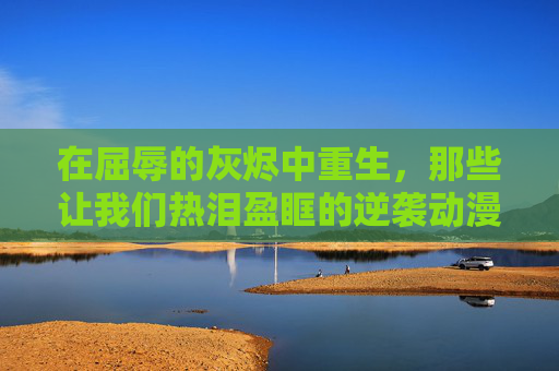 在屈辱的灰烬中重生,那些让我们热泪盈眶的逆袭动漫,屈辱灰烬中重生,热泪盈眶的逆袭动漫 在屈辱的灰烬中重生,那些让我们热泪盈眶的逆袭动漫,屈辱灰烬中重生,热泪盈眶的逆袭动漫