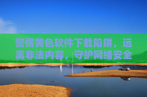 警惕黄色软件下载陷阱,远离非法内容,守护网络安全与健康,警惕黄色软件下载陷阱,守护网络安全与健康 警惕黄色软件下载陷阱,远离非法内容,守护网络安全与健康,警惕黄色软件下载陷阱,守护网络安全与健康