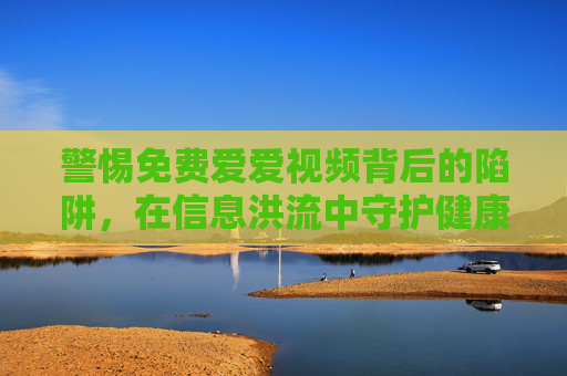 警惕免费爱爱视频背后的陷阱,在信息洪流中守护健康边界,警惕免费爱爱视频陷阱,守护健康边界 警惕免费爱爱视频背后的陷阱,在信息洪流中守护健康边界,警惕免费爱爱视频陷阱,守护健康边界