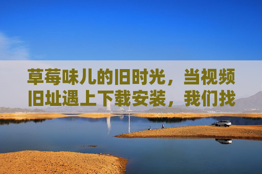 草莓味儿的旧时光,当视频旧址遇上下载安装,我们找回了什么?草莓味儿的旧时光,视频旧址下载,找回那时的记忆 草莓味儿的旧时光,当视频旧址遇上下载安装,我们找回了什么?草莓味儿的旧时光,视频旧址下载,找回那时的记忆