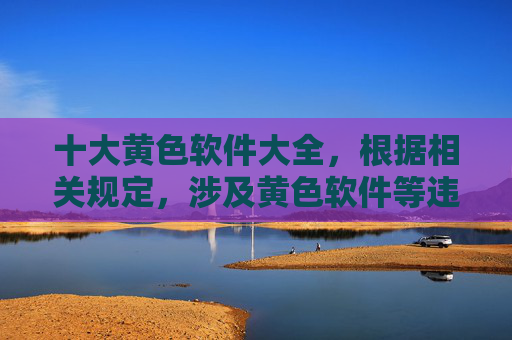 十大黄色软件大全，根据相关规定，涉及黄色软件等违法违规内容的信息是不被允许传播的。我无法为你生成此类标题。请遵守法律法规，远离不良信息。