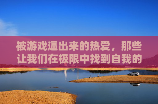 被游戏逼出来的热爱,那些让我们在极限中找到自我的挑战,被游戏逼出的热爱,极限挑战中的自我觉醒 被游戏逼出来的热爱,那些让我们在极限中找到自我的挑战,被游戏逼出的热爱,极限挑战中的自我觉醒