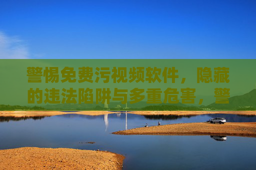 警惕免费污视频软件,隐藏的违法陷阱与多重危害,警惕免费污视频软件,违法陷阱与多重危害 警惕免费污视频软件,隐藏的违法陷阱与多重危害,警惕免费污视频软件,违法陷阱与多重危害