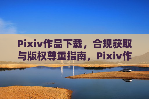 Pixiv作品下载,合规获取与版权尊重指南,Pixiv作品下载,合规获取与版权尊重指南 Pixiv作品下载,合规获取与版权尊重指南,Pixiv作品下载,合规获取与版权尊重指南