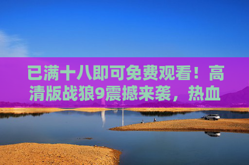 已满十八即可免费观看!高清版战狼9震撼来袭,热血燃爆这个夏天!战狼9高清免费看!热血燃爆夏日 已满十八即可免费观看!高清版战狼9震撼来袭,热血燃爆这个夏天!战狼9高清免费看!热血燃爆夏日