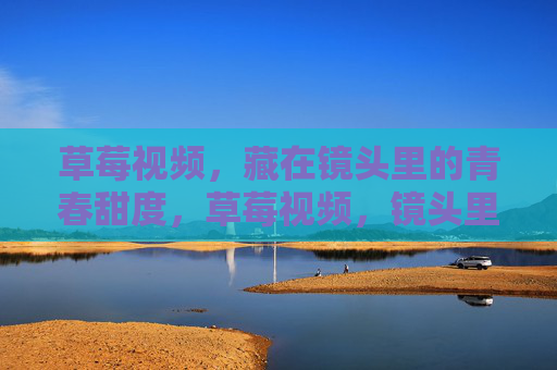 草莓视频，藏在镜头里的青春甜度，草莓视频，镜头里的青春甜度