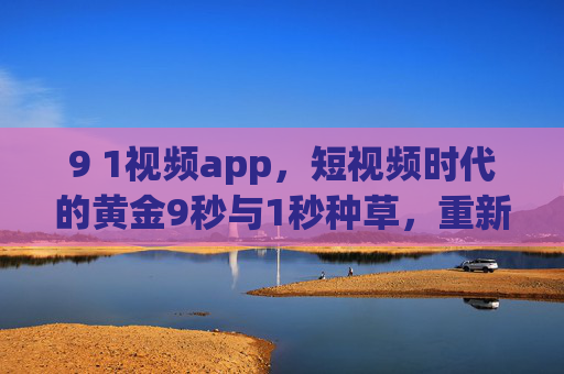 9 1视频app，短视频时代的黄金9秒与1秒种草，重新定义内容消费新逻辑，9 1视频app，黄金9秒与1秒种草，重新定义内容消费新逻辑