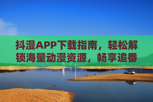 抖漫APP下载指南，轻松解锁海量动漫资源，畅享追番自由，抖漫APP下载指南，轻松解锁海量动漫资源，畅享追番自由