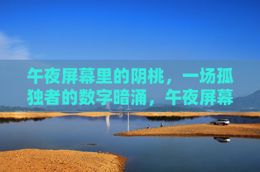 午夜屏幕里的阴桃，一场孤独者的数字暗涌，午夜屏幕阴桃，孤独者的数字暗涌